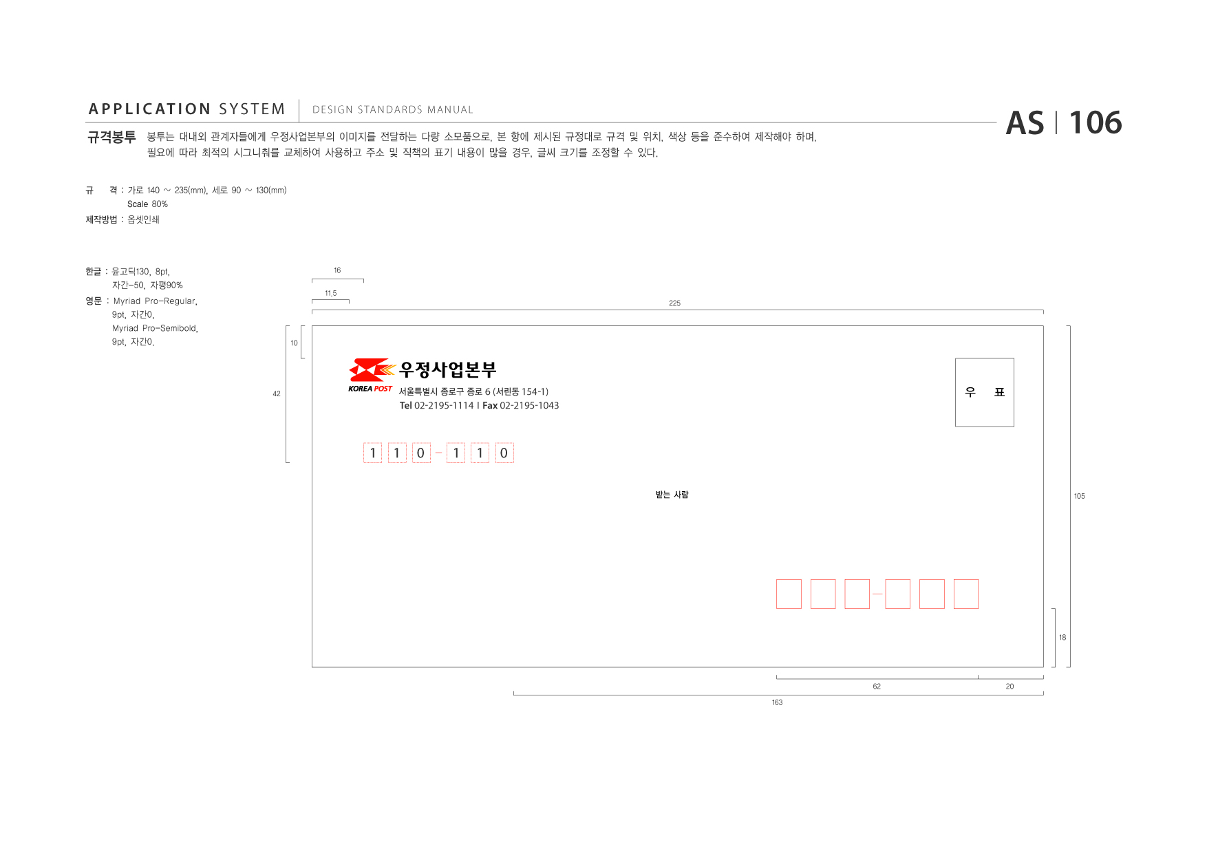 APPLICATION SYSTEM 규격봉투  DESIGN STANDARDS MANUAL  봉투는 대내외 관계자들에게 우정사업본부의 이미지를 전달하는 다량 소모품으로, 본 항에 제시된 규정대로 규격 및 위치, 색상 등을 준수하여 제작해야 하며, 필요에 따라 최적의 시그니춰를 교체하여 사용하고 주소 및 직책의 표기 내용이 많을 경우, 글씨 크기를 조정할 수 있다. 130(mm)  AS I 106  규  격 : 가로 140 235(mm), 세로 90 Scale 80%  제작방법 : 옵셋인쇄  한글 : 윤고딕130, 8pt, 자간-50, 자평90% 영문 : Myriad Pro-Regular, 9pt, 자간0, Myriad Pro-Semibold, 9pt, 자간0.  16 11.5 225  10  42  서울특별시 종로구 종로 6 (서린동 154 -1)  우  표  Tel 02-2195-1114 I Fax 02-2195-1043  1  1  0  1  1  0 받는 사람 105  18  62 163  20